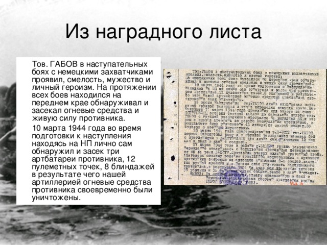 Из наградного листа Тов. ГАБОВ в наступательных боях с немецкими захватчиками проявил, смелость, мужество и личный героизм. На протяжении всех боев находился на переднем крае обнаруживал и засекал огневые средства и живую силу противника. 10 марта 1944 года во время подготовки к наступления находясь на НП лично сам обнаружил и засек три артбатареи противника, 12 пулеметных точек, 8 блиндажей в результате чего нашей артиллерией огневые средства противника своевременно были уничтожены.