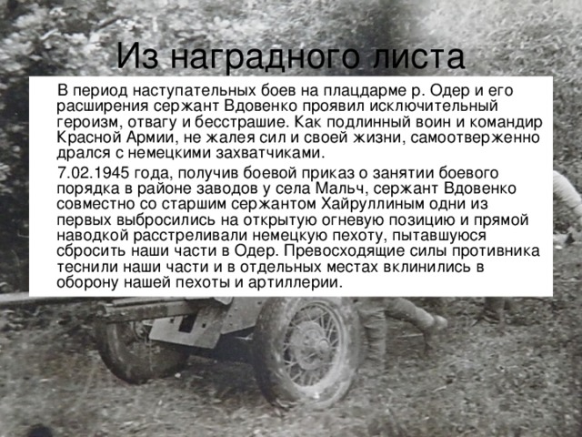 Из наградного листа В период наступательных боев на плацдарме р. Одер и его расширения сержант Вдовенко проявил исключительный героизм, отвагу и бесстрашие. Как подлинный воин и командир Красной Армии, не жалея сил и своей жизни, самоотверженно дрался с немецкими захватчиками. 7.02.1945 года, получив боевой приказ о занятии боевого порядка в районе заводов у села Мальч, сержант Вдовенко совместно со старшим сержантом Хайруллиным одни из первых выбросились на открытую огневую позицию и прямой наводкой расстреливали немецкую пехоту, пытавшуюся сбросить наши части в Одер. Превосходящие силы противника теснили наши части и в отдельных местах вклинились в оборону нашей пехоты и артиллерии.