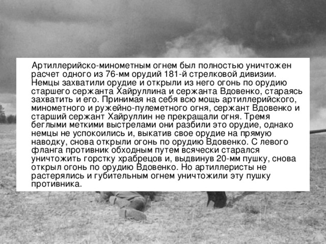 Артиллерийско-минометным огнем был полностью уничтожен расчет одного из 76-мм орудий 181-й стрелковой дивизии. Немцы захватили орудие и открыли из него огонь по орудию старшего сержанта Хайруллина и сержанта Вдовенко, стараясь захватить и его. Принимая на себя всю мощь артиллерийского, минометного и ружейно-пулеметного огня, сержант Вдовенко и старший сержант Хайруллин не прекращали огня. Тремя беглыми меткими выстрелами они разбили это орудие, однако немцы не успокоились и, выкатив свое орудие на прямую наводку, снова открыли огонь по орудию Вдовенко. С левого фланга противник обходным путем всячески старался уничтожить горстку храбрецов и, выдвинув 20-мм пушку, снова открыл огонь по орудию Вдовенко. Но артиллеристы не растерялись и губительным огнем уничтожили эту пушку противника.