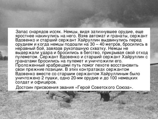 Запас снарядов иссяк. Немцы, видя затихнувшее орудие, еще яростнее накинулись на него. Взяв автомат и гранаты, сержант Вдовенко и старший сержант Хайруллин выдвинулись перед орудием и когда немцы подошли на 30 – 40 метров, бросились в неравный бой, завязав рукопашную схватку. Немцы не выдержали удара и бросились в бегство, прикрывая свой отход пулеметом. Сержант Вдовенко и старший сержант Хайруллин с гранатами бросились на пулемет и уничтожили его. Проложенный храбрецами путь помог пехоте восстановить свои прежние позиции. В этих контратаках сержантом Вдовенко вместе со старшим сержантом Хайруллиным было уничтожено 2 пушки, одно 20-мм орудие и до 100 немецких солдат и офицеров. Достоин присвоения звания «Герой Советского Союза».