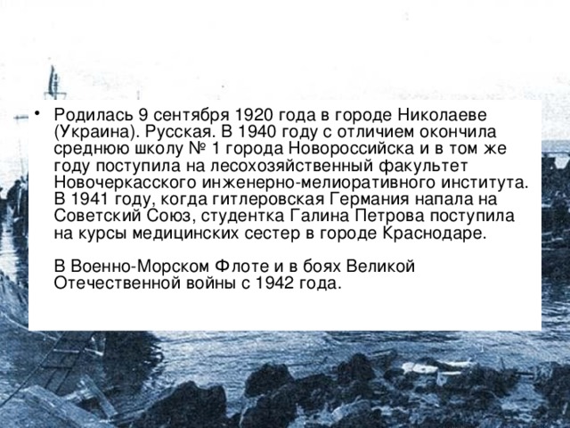 Родилась 9 сентября 1920 года в городе Николаеве (Украина). Русская. В 1940 году с отличием окончила среднюю школу № 1 города Новороссийска и в том же году поступила на лесохозяйственный факультет Новочеркасского инженерно-мелиоративного института. В 1941 году, когда гитлеровская Германия напала на Советский Союз, студентка Галина Петрова поступила на курсы медицинских сестер в городе Краснодаре.   В Военно-Морском Флоте и в боях Великой Отечественной войны с 1942 года.