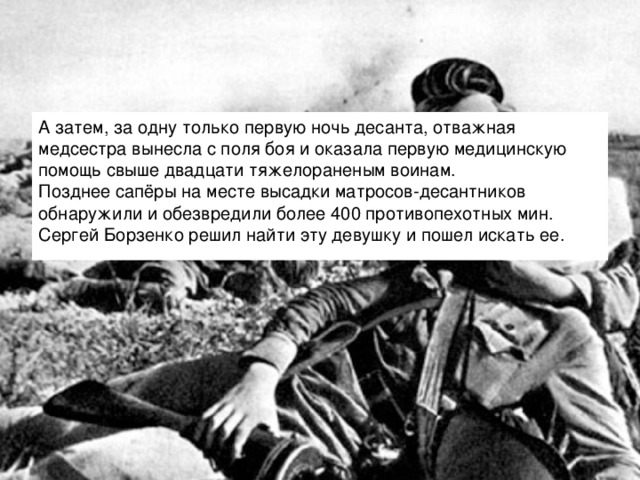 А затем, за одну только первую ночь десанта, отважная медсестра вынесла с поля боя и оказала первую медицинскую помощь свыше двадцати тяжелораненым воинам.  Позднее сапёры на месте высадки матросов-десантников обнаружили и обезвредили более 400 противопехотных мин.  Сергей Борзенко решил найти эту девушку и пошел искать ее.