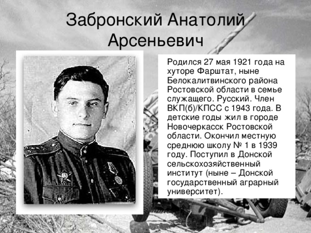 Забронский Анатолий Арсеньевич Родился 27 мая 1921 года на хуторе Фарштат, ныне Белокалитвинского района Ростовской области в семье служащего. Русский. Член ВКП(б)/КПСС с 1943 года. В детские годы жил в городе Новочеркасск Ростовской области. Окончил местную среднюю школу № 1 в 1939 году. Поступил в Донской сельскохозяйственный институт (ныне – Донской государственный аграрный университет).