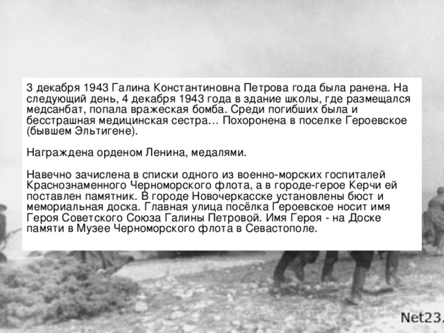 3 декабря 1943 Галина Константиновна Петрова года была ранена. На следующий день, 4 декабря 1943 года в здание школы, где размещался медсанбат, попала вражеская бомба. Среди погибших была и бесстрашная медицинская сестра… Похоронена в поселке Героевское (бывшем Эльтигене).   Награждена орденом Ленина, медалями.   Навечно зачислена в списки одного из военно-морских госпиталей Краснознаменного Черноморского флота, а в городе-герое Керчи ей поставлен памятник. В городе Новочеркасске установлены бюст и мемориальная доска. Главная улица посёлка Героевское носит имя Героя Советского Союза Галины Петровой. Имя Героя - на Доске памяти в Музее Черноморского флота в Севастополе.