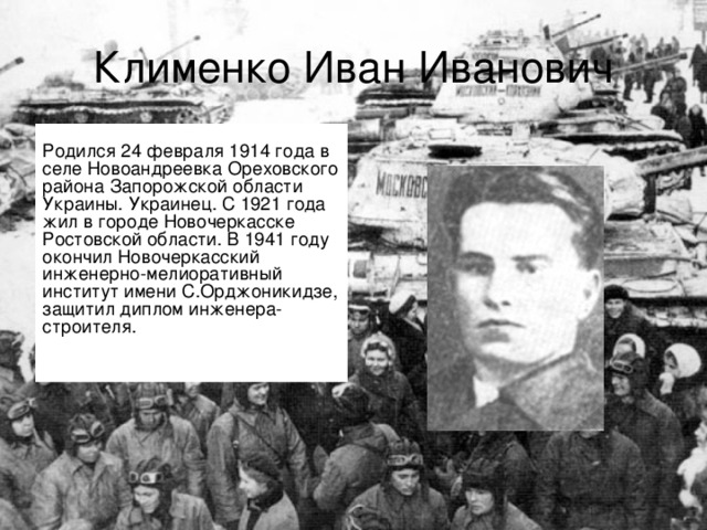 Клименко Иван Иванович  Родился 24 февраля 1914 года в селе Новоандреевка Ореховского района Запорожской области Украины. Украинец. С 1921 года жил в городе Новочеркасске Ростовской области. В 1941 году окончил Новочеркасский инженерно-мелиоративный институт имени С.Орджоникидзе, защитил диплом инженера-строителя.