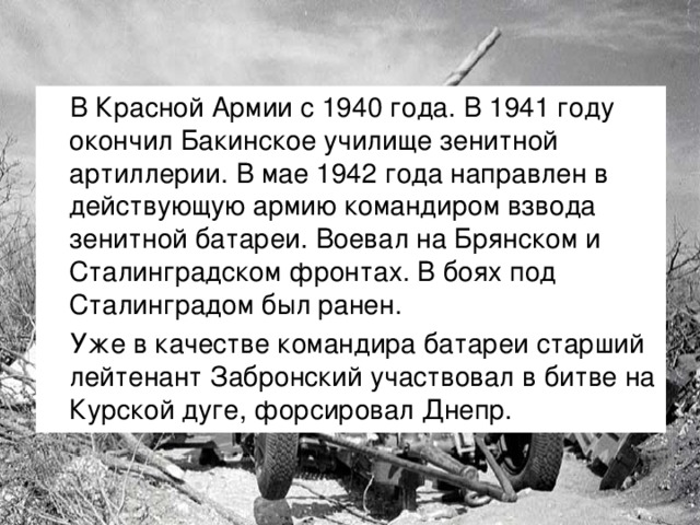 В Красной Армии с 1940 года. В 1941 году окончил Бакинское училище зенитной артиллерии. В мае 1942 года направлен в действующую армию командиром взвода зенитной батареи. Воевал на Брянском и Сталинградском фронтах. В боях под Сталинградом был ранен. Уже в качестве командира батареи старший лейтенант Забронский участвовал в битве на Курской дуге, форсировал Днепр.