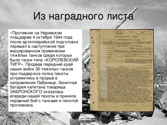 Из наградного листа «Противник на Наревском плацдарме 4 октября 1944 года после артиллерийской подготовки перешел в наступление при массированном применении тяжёлых танков среди которых были танки типа «КОРОЛЕВСКИЙ ТИГР». Прорвав передний край наших войск 30 тяжелых танков при поддержке полка пехоты устремились в прорыв в направлении Лабанице. Зенитная батарея капитана товарища ЗАБРОНСКОГО оказалась впереди нашей пехоты и приняла неравный бой с танками и пехотой противника.