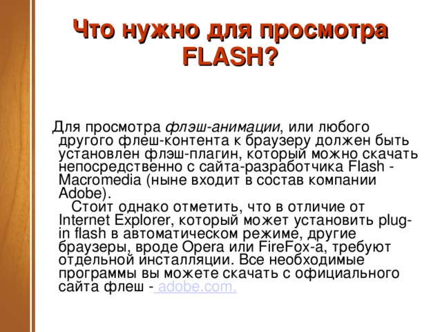 Что нужно для просмотра FLASH?    Для просмотра  флэш-анимации , или любого другого флеш-контента к браузеру должен быть установлен флэш-плагин, который можно скачать непосредственно с сайта-разработчика Flash - Macromedia (ныне входит в состав компании Adobe).     Стоит однако отметить, что в отличие от Internet Explorer, который может установить plug-in flash в автоматическом режиме, другие браузеры, вроде Opera или FireFox-а, требуют отдельной инсталляции. Все необходимые программы вы можете скачать с официального сайта флеш -   adobe.com .