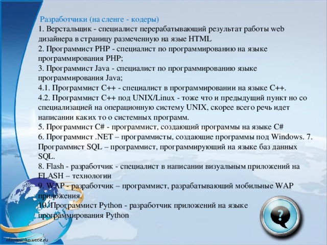 Разработчики (на сленге - кодеры) 1. Верстальщик - специалист перерабатывающий результат работы web дизайнера в страницу размеченную на язые HTML 2. Программист PHP - специалист по программированию на языке программирования PHP; 3. Программист Java - специалист по программированию языке программирования Java; 4.1. Программист C++ - специалист в программировании на языке С++. 4.2. Программист C++ под UNIX/Linux - тоже что и предыдущий пункт но со специализацией на операционную систему UNIX, скорее всего речь идет написании каких то о системных программ. 5. Программист C# - программист, создающий программы на языке C# 6. Программист .NET – программисты, создающие программы под Windows. 7. Программист SQL – программист, программирующий на языке баз данных SQL. 8. Flash - разработчик - специалист в написании визуальным приложений на FLASH – технологии 9. WAP - разработчик – программист, разрабатывающий мобильные WAP приложения. 10. Программист Python - разработчик приложений на языке программирования Python