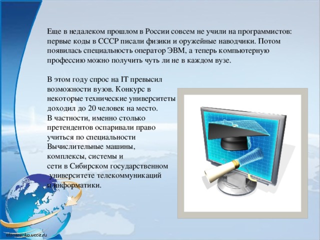 Еще в недалеком прошлом в России совсем не учили на программистов: первые коды в СССР писали физики и оружейные наводчики. Потом появилась специальность оператор ЭВМ, а теперь компьютерную профессию можно получить чуть ли не в каждом вузе. В этом году спрос на IT превысил возможности вузов. Конкурс в некоторые технические университеты доходил до 20 человек на место. В частности, именно столько претендентов оспаривали право учиться по специальности Вычислительные машины, комплексы, системы и сети в Сибирском государственном  университете телекоммуникаций и информатики.