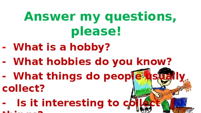 Answer my questions, please!  - What is a hobby? -  What hobbies do you know? -  What things do people usually collect? -   Is it interesting to collect things?