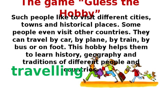 The game “Guess the Hobby”   Such people like to visit different cities, towns and historical places. Some people even visit other countries. They can travel by car, by plane, by train, by bus or on foot. This hobby helps them to learn history, geography and traditions of different people and countries.  travelling