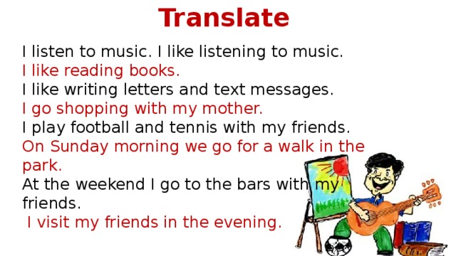 Translate  I listen to music. I like listening to music.  I like reading books. I like writing letters and text messages. I go shopping with my mother. I play football and tennis with my friends. On Sunday morning we go for a walk in the park. At the weekend I go to the bars with my friends.   I visit my friends in the evening.