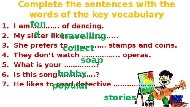 Complete the sentences with the words of the key vocabulary fond  1.  I am…………. of dancing. 2.  My sister likes ………………... 3.  She prefers to ……………. stamps and coins. 4.  They don’t watch …………….. operas. 5.  What is your …………..? 6.  Is this song …………….? 7.  He likes to read detective ………………  travelling collect soap hobby popular stories