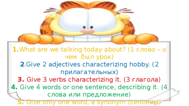 1. What are we talking today about? (1 слово – о чем был урок) 2 .Give 2 adjectives characterizing hobby. ( 2 прилагательных) 3. Give 3 verbs characterizing it. (3 глагола) 4. Give 4 words or one sentence, describing it. (4 слова или предложение) 5. Give only one word, a synonym (синоним)