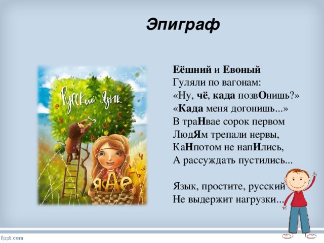 Эпиграф Еёшний и Евоный  Гуляли по вагонам:  «Ну, чё , када позв О нишь?»  « Када меня догонишь...»  В тра Н вае сорок первом  Люд Я м трепали нервы,  Ка Н потом не нап И лись,  А рассуждать пустились...   Язык, простите, русский  Не выдержит нагрузки...  