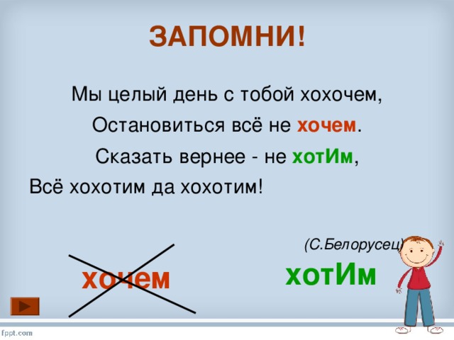 ЗАПОМНИ! Мы целый день с тобой хохочем, Остановиться всё не хочем . Сказать вернее - не хотИм , Всё хохотим да хохотим!  (С.Белорусец)  хотИм хочем