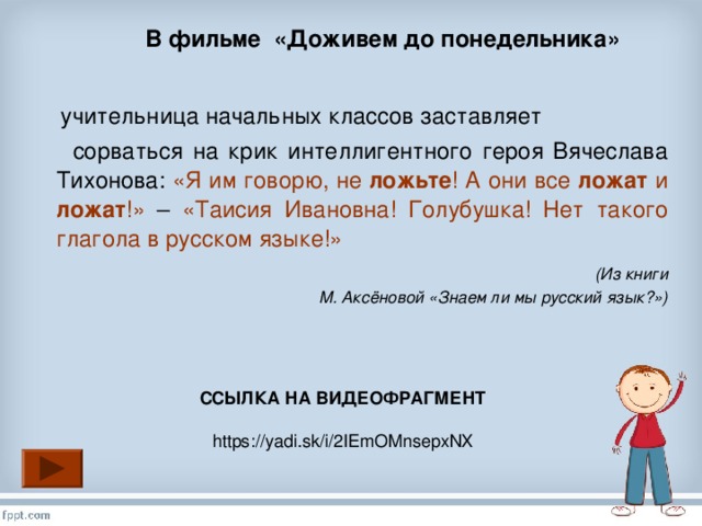 В фильме «Доживем до понедельника»  учительница начальных классов заставляет  сорваться на крик интеллигентного героя Вячеслава Тихонова: «Я им говорю, не ложьте ! А они все ложат и ложат !» – «Таисия Ивановна! Голубушка! Нет такого глагола в русском языке!»  (Из книги М. Аксёновой «Знаем ли мы русский язык?»)  ССЫЛКА НА ВИДЕОФРАГМЕНТ https://yadi.sk/i/2IEmOMnsepxNX