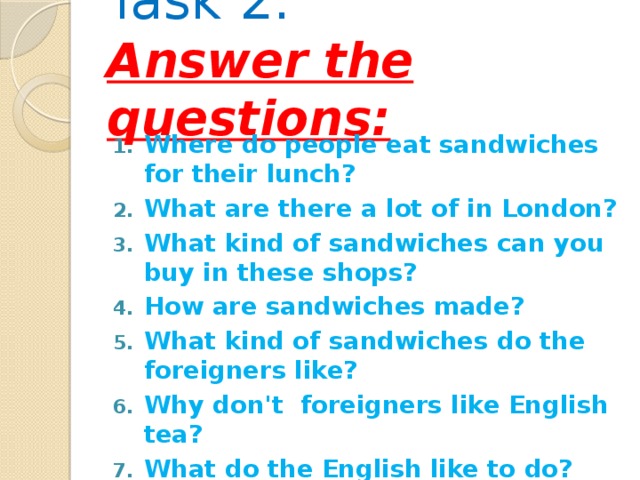 Task 2:  Answer the questions:    Where do people eat sandwiches for their lunch? What are there a lot of in London? What kind of sandwiches can you buy in these shops? How are sandwiches made? What kind of sandwiches do the foreigners like? Why don't foreigners like English tea? What do the English like to do?