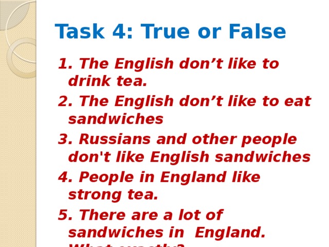 Task 4: True or False 1. The English don’t like to drink tea. 2. The English don’t like to eat sandwiches 3. Russians and other people don't like English sandwiches 4. People in England like strong tea. 5. There are a lot of sandwiches in England. What exactly? 6. You need not bread to make a sandwich.