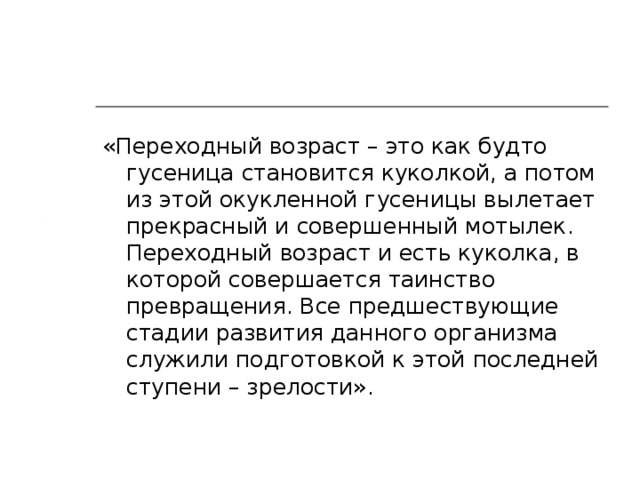 «Переходный возраст – это как будто гусеница становится куколкой, а потом из этой окукленной гусеницы вылетает прекрасный и совершенный мотылек. Переходный возраст и есть куколка, в которой совершается таинство превращения. Все предшествующие стадии развития данного организма служили подготовкой к этой последней ступени – зрелости».