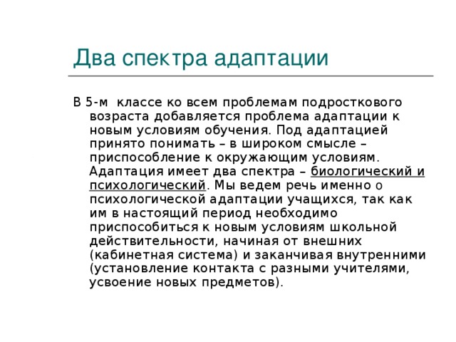 Два спектра адаптации В 5-м классе ко всем проблемам подросткового возраста добавляется проблема адаптации к новым условиям обучения. Под адаптацией принято понимать – в широком смысле – приспособление к окружающим условиям. Адаптация имеет два спектра – биологический и психологический . Мы ведем речь именно о психологической адаптации учащихся, так как им в настоящий период необходимо приспособиться к новым условиям школьной действительности, начиная от внешних (кабинетная система) и заканчивая внутренними (установление контакта с разными учителями, усвоение новых предметов).