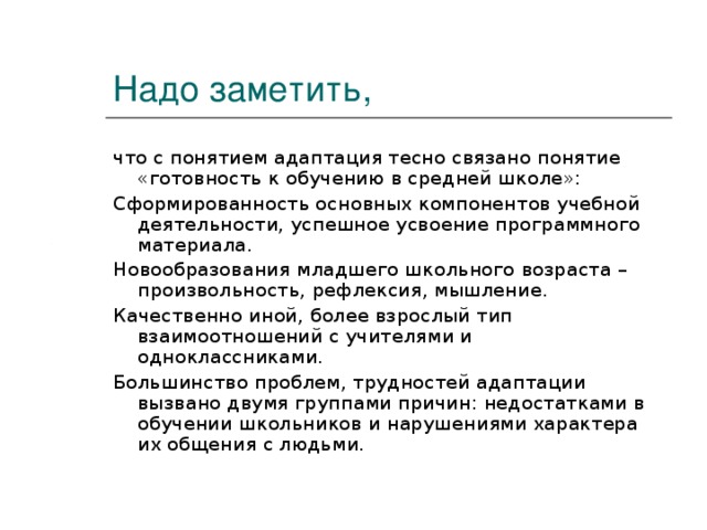 Надо заметить, что с понятием адаптация тесно связано понятие «готовность к обучению в средней школе»: Сформированность основных компонентов учебной деятельности, успешное усвоение программного материала. Новообразования младшего школьного возраста – произвольность, рефлексия, мышление. Качественно иной, более взрослый тип взаимоотношений с учителями и одноклассниками. Большинство проблем, трудностей адаптации вызвано двумя группами причин: недостатками в обучении школьников и нарушениями характера их общения с людьми.