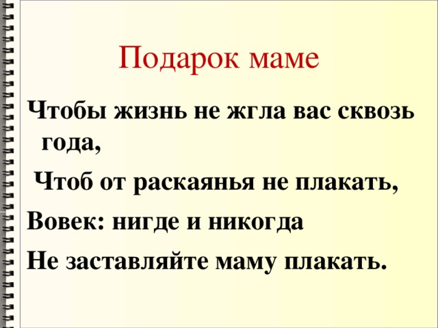 Подарок маме Чтобы жизнь не жгла вас сквозь года,       Чтоб от раскаянья не плакать, Вовек: нигде и никогда Не заставляйте маму плакать.