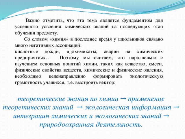 Важно отметить, что эта тема является фундаментом для успешного усвоения химических знаний на последующих этап обучения предмету.  Со словом «химия» в последнее время у школьников связано много негативных ассоциаций: кислотные дожди, ядохимикаты, аварии на химических предприятиях… Поэтому мы считаем, что параллельно с изучением основных понятий химии, таких как вещество, смеси, физические свойства веществ, химические и физические явления, необходимо целенаправленно формировать экологическую грамотность учащихся, т.е. выстроить вектор: теоретические знания по химии → применение теоретических знаний → экологическая информация → интеграция химических и экологических знаний → природоохранная деятельность.