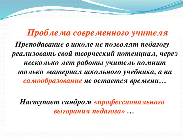 Проблема современного учителя Преподавание в школе не позволят педагогу реализовать свой творческий потенциал, через несколько лет работы учитель помнит только материал школьного учебника, а на самообразование не остается времени…  Наступает синдром «профессионального выгорания педагога» …