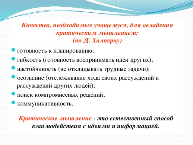 Качества, необходимые учащемуся, для овладения критическим мышлением:  (по Д. Халперну) готовность к планированию; гибкость (готовность воспринимать идеи других); настойчивость (не откладывать трудные задачи); осознание (отслеживание хода своих рассуждений и рассуждений других людей); поиск компромиссных решений; коммуникативность. Критическое мышление - это естественный способ взаимодействия с идеями и информацией.