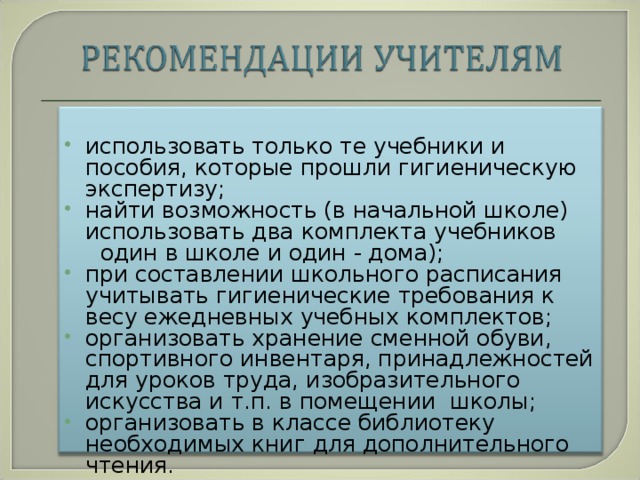 использовать только те учебники и пособия, которые прошли гигиеническую экспертизу; найти возможность (в начальной школе) использовать два комплекта учебников  один ­в школе и один - дома); при составлении школьного расписания учитывать гигиенические требования к весу ежедневных учебных комплектов; организовать хранение сменной обуви, спортивного инвентаря, принадлежностей для уроков труда, изобразительного искусства и т.п. в помещении школы; организовать в классе библиотеку необходимых книг для дополнительного чтения.