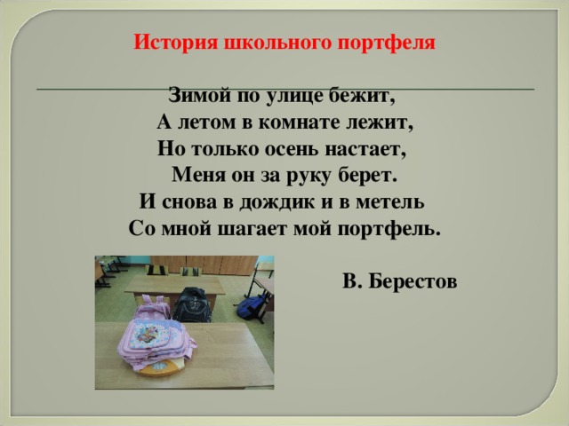 История школьного портфеля  Зимой по улице бежит, А летом в комнате лежит, Но только осень настает, Меня он за руку берет. И снова в дождик и в метель Со мной шагает мой портфель.                                                                      В. Берестов