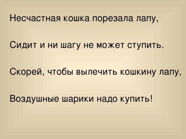 Несчастная кошка порезала лапу, Сидит и ни шагу не может ступить. Скорей, чтобы вылечить кошкину лапу, Воздушные шарики надо купить!