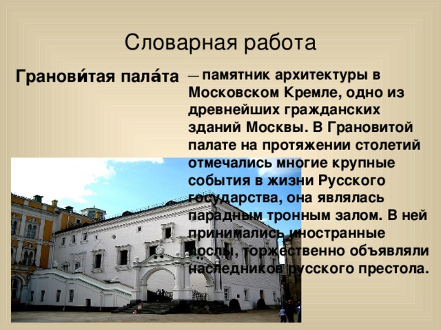 Словарная работа Гранови́тая пала́та — памятник архитектуры в Московском Кремле, одно из древнейших гражданских зданий Москвы. В Грановитой палате на протяжении столетий отмечались многие крупные события в жизни Русского государства, она являлась парадным тронным залом. В ней принимались иностранные послы, торжественно объявляли наследников русского престола.