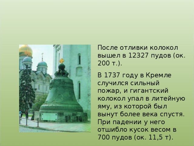 После отливки колокол вышел в 12327 пудов (ок. 200 т.). В 1737 году в Кремле случился сильный пожар, и гигантский колокол упал в литейную яму, из которой был вынут более века спустя. При падении у него отшибло кусок весом в 700 пудов (ок. 11,5 т).