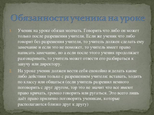 Ученик на уроке обязан молчать. Говорить что либо он может только после разрешения учителя. Если же ученик что либо говорит без разрешения учителя, то учитель должен сделать ему замечание и если это не поможет, то учитель имеет право написать замечание, но а если после этого ученик продолжает разговаривать, то учитель может отвести его разбираться к завучу или директору. На уроке ученик должен вести себя спокойно и делать какие либо действия только с разрешением учителя: вставать, ходить по классу или общаться (если учитель разрешил немного поговорить с друг другом, тор это не значит что все имеют право кричать, громко говорить или ругаться. Это всего лишь даёт право прилично поговорить ученикам, которые располагаются близко друг к другу)