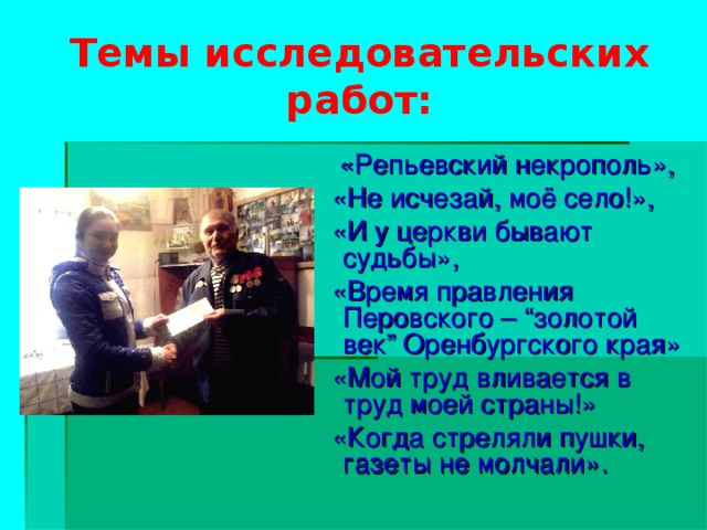 Темы исследовательских работ:  «Репьевский некрополь»,  «Не исчезай, моё село!»,  «И у церкви бывают судьбы»,  «Время правления Перовского – “ золотой век ” Оренбургского края»  «Мой труд вливается в труд моей страны!»  «Когда стреляли пушки, газеты не молчали».