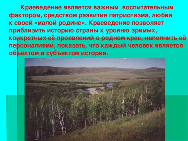 Краеведение является важным воспитательным фактором, средством развития патриотизма, любви к своей «малой родине». Краеведение позволяет приблизить историю страны к уровню зримых, конкретных её проявлений о родном крае, наполнить её персоналиями, показать, что каждый человек является объектом и субъектом истории.