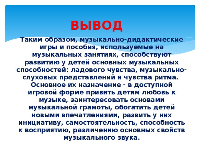 ВЫВОД  Таким образом, музыкально-дидактические игры и пособия, используемые на музыкальных занятиях, способствуют развитию у детей основных музыкальных способностей: ладового чувства, музыкально-слуховых представлений и чувства ритма. Основное их назначение - в доступной игровой форме привить детям любовь к музыке, заинтересовать основами музыкальной грамоты, обогатить детей новыми впечатлениями, развить у них инициативу, самостоятельность, способность к восприятию, различению основных свойств музыкального звука.