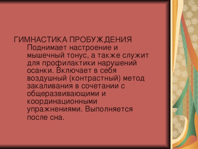 ГИМНАСТИКА ПРОБУЖДЕНИЯ Поднимает настроение и мышечный тонус, а также служит для профилактики нарушений осанки. Включает в себя воздушный (контрастный) метод закаливания в сочетании с общеразвивающими и координационными упражнениями. Выполняется после сна.