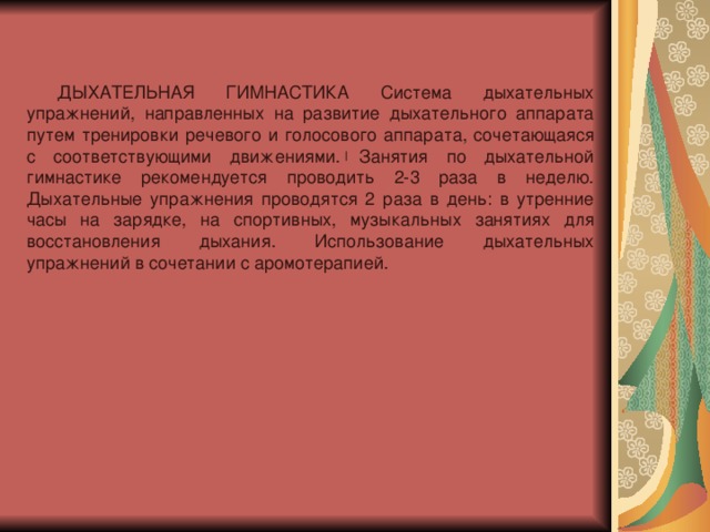 ДЫХАТЕЛЬНАЯ ГИМНАСТИКА Система дыхательных упражнений, направленных на развитие дыхательного аппарата путем тренировки речевого и голосового аппарата, сочетающаяся с соответствующими движениями. Занятия по дыхательной гимнастике рекомендуется проводить 2-3 раза в неделю. Дыхательные упражнения проводятся 2 раза в день: в утренние часы на зарядке, на спортивных, музыкальных занятиях для восстановления дыхания. Использование дыхательных упражнений в сочетании с аромотерапией.