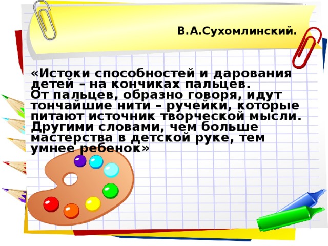 В.А.Сухомлинский.    «Истоки способностей и дарования детей – на кончиках пальцев.  От пальцев, образно говоря, идут тончайшие нити – ручейки, которые питают источник творческой мысли. Другими словами, чем больше мастерства в детской руке, тем умнее ребенок»