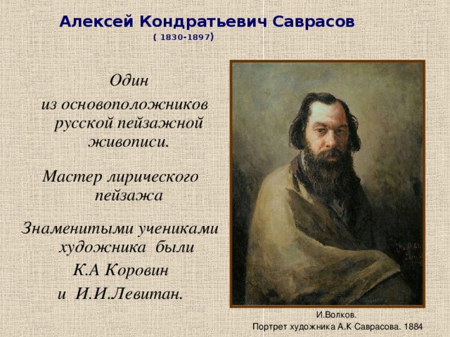 Алексей Кондратьевич Саврасов  ( 1830-1897 )  Один  из основоположников русской пейзажной живописи.  Мастер лирического пейзажа  Знаменитыми учениками художника были К.А Коровин  и И.И.Левитан .  И.Волков. Портрет художника А.К Саврасова. 1884