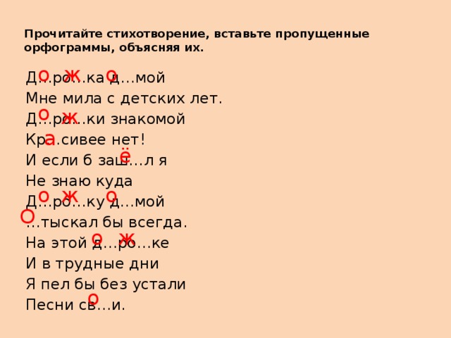 Прочитайте стихотворение, вставьте пропущенные орфограммы, объясняя их.   о о ж Д…ро…ка д…мой Мне мила с детских лет. Д…ро…ки знакомой Кр…сивее нет! И если б заш…л я Не знаю куда Д…ро…ку д…мой … тыскал бы всегда. На этой д…ро…ке И в трудные дни Я пел бы без устали Песни св…и. о ж а ё о ж о О о ж о