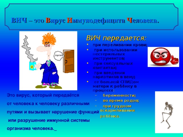 ВИЧ – это  В ирус И ммунодефицита Ч еловека. ВИЧ передается: при переливании крови;  при использовании нестерильных инструментов;  при сексуальных контактах;  при введении наркотиков в вену;  от больной СПИДом матери к ребёнку в процессе :  беременности;  во время родов;  при грудном вскармливании ребёнка.   беременности;  во время родов;  при грудном вскармливании ребёнка.    Это вирус, который передаётся от человека к человеку различными путями и вызывает нарушение функций  или разрушение иммунной системы организма человека.