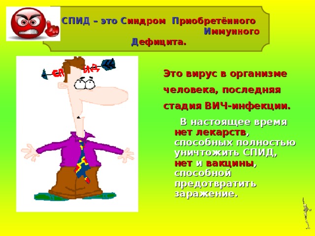 СПИД – это С индром П риобретённого И ммунного Д ефицита.  – Это вирус в организме человека, последняя стадия ВИЧ-инфекции.  В настоящее время нет лекарств , способных полностью уничтожить СПИД, нет и вакцины , способной предотвратить заражение.