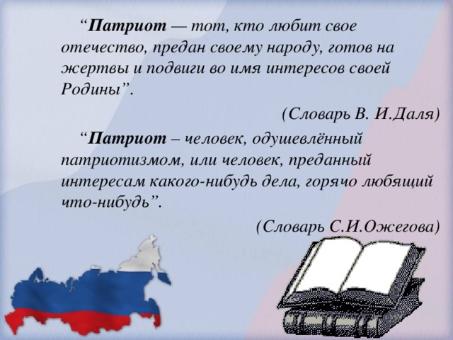 “ Патриот — тот, кто любит свое отечество, предан своему народу, готов на жертвы и подвиги во имя интересов своей Родины”.  (Словарь В. И.Даля) “ Патриот – человек, одушевлённый патриотизмом, или человек, преданный интересам какого-нибудь дела, горячо любящий что-нибудь”.  (Словарь С.И.Ожегова)