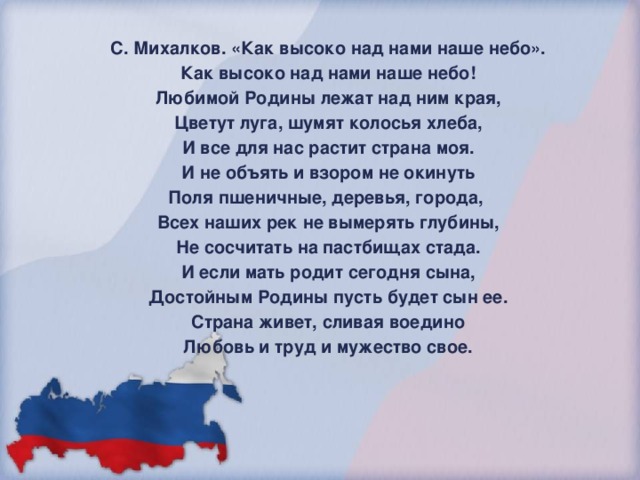 С. Михалков. «Как высоко над нами наше небо». Как высоко над нами наше небо! Любимой Родины лежат над ним края, Цветут луга, шумят колосья хлеба, И все для нас растит страна моя. И не объять и взором не окинуть Поля пшеничные, деревья, города, Всех наших рек не вымерять глубины, Не сосчитать на пастбищах стада. И если мать родит сегодня сына, Достойным Родины пусть будет сын ее. Страна живет, сливая воедино Любовь и труд и мужество свое.