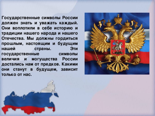 Государственные символы России должен знать и уважать каждый. Они воплотили в себе историю и традиции нашего народа и нашего Отечества. Мы должны гордиться прошлым, настоящим и будущим нашей страны. Эти государственные символы величия и могущества России достались нам от предков. Какими они станут в будущем, зависит только от нас.